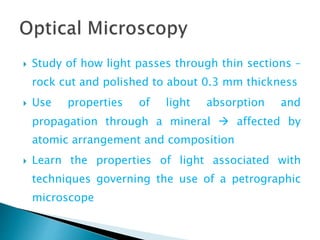  Study of how light passes through thin sections –
rock cut and polished to about 0.3 mm thickness
 Use properties of light absorption and
propagation through a mineral  affected by
atomic arrangement and composition
 Learn the properties of light associated with
techniques governing the use of a petrographic
microscope
 