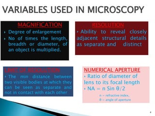 MAGNIFICATION
 Degree of enlargement
 No of times the length,
breadth or diameter, of
an object is multiplied.
4
VARIABLES USED IN MICROSCOPY
RESOLUTION
‣ Ability to reveal closely
adjacent structural details
as separate and distinct
LIMIT OF RESOLUTION
‣ The min distance between
two visible bodies at which they
can be seen as separate and
not in contact with each other
NUMERICAL APERTURE
‣ Ratio of diameter of
lens to its focal length
‣ NA = n Sin θ/2
n = refractive index,
θ = angle of aperture
 