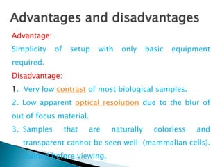 Advantage:
Simplicity of setup with only basic equipment
required.
Disadvantage:
1. Very low contrast of most biological samples.
2. Low apparent optical resolution due to the blur of
out of focus material.
3. Samples that are naturally colorless and
transparent cannot be seen well (mammalian cells).
stained before viewing.
Advantages and disadvantages
 
