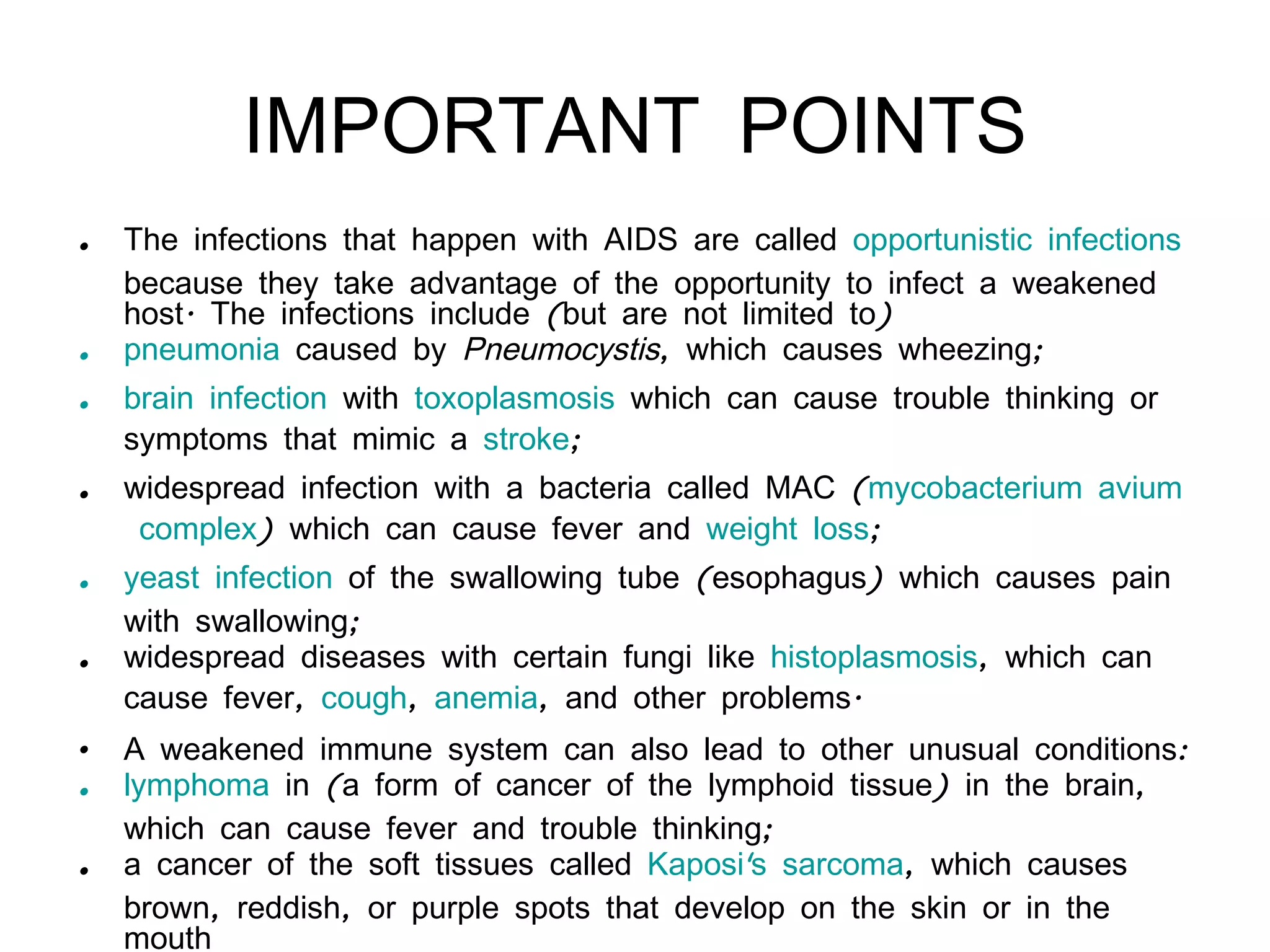IMPORTANT POINTS The infections that happen with AIDS are called  opportunistic infections  because they take advantage of the opportunity to infect a weakened host. The infections include (but are not limited to)  pneumonia  caused by  Pneumocystis , which causes wheezing;   brain infection  with  toxoplasmosis  which can cause trouble thinking or symptoms that mimic a  stroke ;   widespread infection with a bacteria called MAC ( mycobacterium  avium  complex ) which can cause fever and  weight loss ;   yeast infection  of the swallowing tube (esophagus) which causes pain with swallowing;   widespread diseases with certain fungi like  histoplasmosis , which can cause fever,  cough ,  anemia , and other problems. A weakened immune system can also lead to other unusual conditions:  lymphoma  in (a form of cancer of the lymphoid tissue) in the brain, which can cause fever and trouble thinking;   a cancer of the soft tissues called  Kaposi's sarcoma , which causes brown, reddish, or purple spots that develop on the skin or in the mouth 