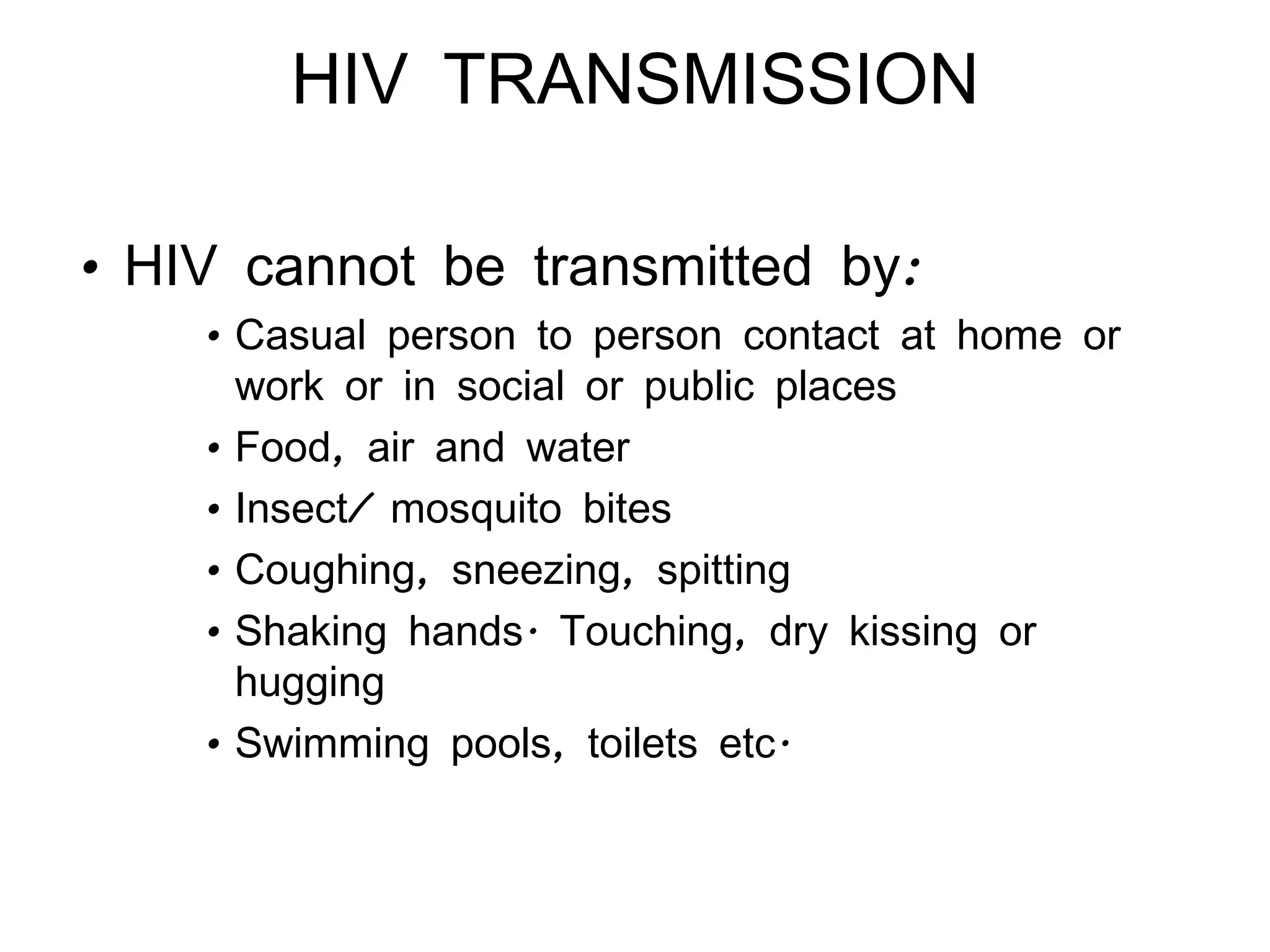 HIV TRANSMISSION HIV cannot be transmitted by: Casual person to person contact at home or work or in social or public places Food, air and water Insect/ mosquito bites Coughing, sneezing, spitting Shaking hands. Touching, dry kissing or hugging Swimming pools, toilets etc. 