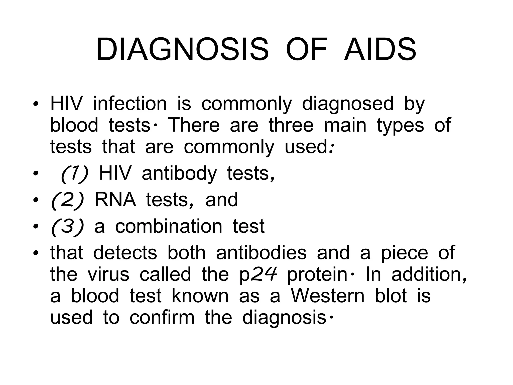 DIAGNOSIS OF AIDS HIV infection is commonly diagnosed by blood tests. There are three main types of tests that are commonly used: (1) HIV antibody tests,  (2) RNA tests, and  (3) a combination test  that detects both antibodies and a piece of the virus called the p24 protein. In addition, a blood test known as a Western blot is used to confirm the diagnosis. 
