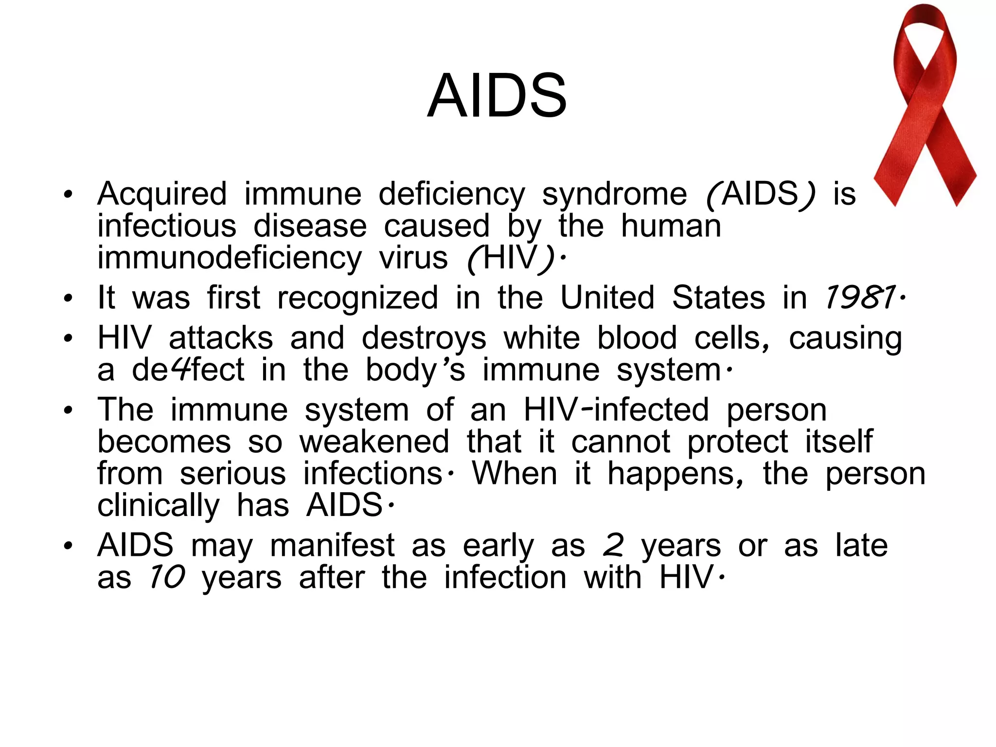 AIDS Acquired immune deficiency syndrome (AIDS) is an infectious disease caused by the human immunodeficiency virus (HIV).  It was first recognized in the United States in 1981.  HIV attacks and destroys white blood cells, causing a de4fect in the body’s immune system. The immune system of an HIV-infected person becomes so weakened that it cannot protect itself from serious infections. When it happens, the person clinically has AIDS. AIDS may manifest as early as 2 years or as late as 10 years after the infection with HIV. 