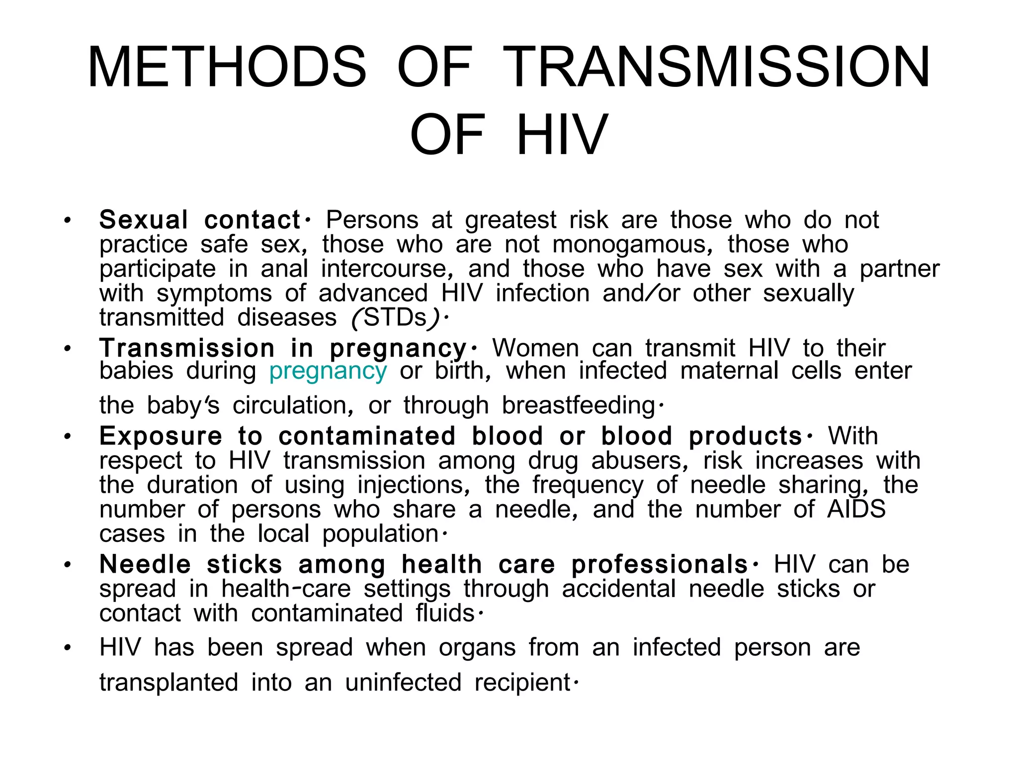 METHODS OF TRANSMISSION OF HIV Sexual contact.  Persons at greatest risk are those who do not practice safe sex, those who are not monogamous, those who participate in anal intercourse, and those who have sex with a partner with symptoms of advanced HIV infection and/or other sexually transmitted diseases (STDs).  Transmission in pregnancy.  Women can transmit HIV to their babies during  pregnancy  or birth, when infected maternal cells enter the baby's circulation, or through breastfeeding.  Exposure to contaminated blood or blood products.  With respect to HIV transmission among drug abusers, risk increases with the duration of using injections, the frequency of needle sharing, the number of persons who share a needle, and the number of AIDS cases in the local population. Needle sticks among health care professionals.  HIV can be spread in health-care settings through accidental needle sticks or contact with contaminated fluids.  HIV has been spread when organs from an infected person are transplanted into an uninfected recipient.   
