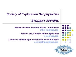 Society of Exploration Geophysicists STUDENT AFFAIRS Melissa Brown, Student Affairs Coordinator [email_address]   Jenny Cole, Student Affairs Specialist [email_address]   Candice Chinsethagid, Supervisor Student Affairs [email_address]   