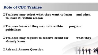 Role of CBT Trainee
Trainees may select what they want to learn and when
to learn it, within reason
Trainees learn at they own rate within program
guidelines
Trainees may request to receive credit for what they
already know
Ask and Answer Question
 