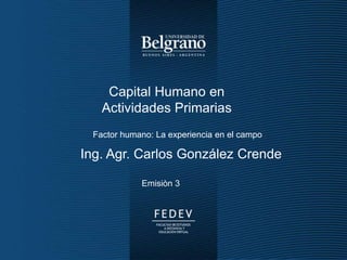 Enfoques Económicos │ I+D │ Movimiento CREA - 2014
Capital Humano en
Actividades Primarias
Ing. Agr. Carlos González Crende
Emisiòn 3
Factor humano: La experiencia en el campo
 