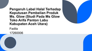 Pengaruh Label Halal Terhadap
Keputusan Pembelian Produk
Ms. Glow (Studi Pada Ms Glow
Toko Arifa Panton Labu
Kabupaten Aceh Utara)
Fadila
17260006
 