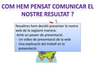 Nosaltres hem decidit presentar la nostre
web de la següent manera:
-Amb un power de presentació.
- Un vídeo de presentació de la web
- Una explicació del treball en la
  presentació.
 