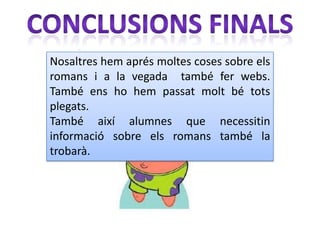 Nosaltres hem aprés moltes coses sobre els
romans i a la vegada també fer webs.
També ens ho hem passat molt bé tots
plegats.
També així alumnes que necessitin
informació sobre els romans també la
trobarà.
 