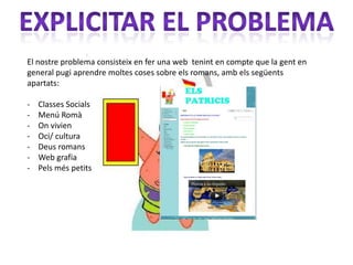 El nostre problema consisteix en fer una web tenint en compte que la gent en
general pugi aprendre moltes coses sobre els romans, amb els següents
apartats:

-   Classes Socials
-   Menú Romà
-   On vivien
-   Oci/ cultura
-   Deus romans
-   Web grafia
-   Pels més petits
 