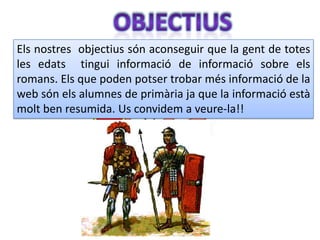 Els nostres objectius són aconseguir que la gent de totes
les edats tingui informació de informació sobre els
romans. Els que poden potser trobar més informació de la
web són els alumnes de primària ja que la informació està
molt ben resumida. Us convidem a veure-la!!
 