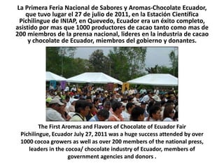 La Primera Feria Nacional de Sabores y Aromas-Chocolate Ecuador, que tuvo lugar el 27 de julio de 2011, en la Estación Científica Pichilingue de INIAP, en Quevedo, Ecuador era un éxito completo, asistido por mas que 1000 productores de cacao tanto como mas de 200 miembros de la prensa nacional, lideres en la industria de cacao y chocolate de Ecuador, miembros del gobierno y donantes. The First Aromas and Flavors of Chocolate of Ecuador FairPichilingue, Ecuador July 27, 2011 was a hugesuccessattendedbyover 1000 cocoagrowers as well as over 200 members of the national press, leaders in the cocoa/ chocolate industry of Ecuador, members of government agencies and donors . 