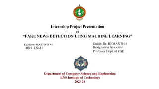 Internship Project Presentation
on
“FAKE NEWS DETECTION USING MACHINE LEARNING”
Student: RASHMI M
1RN21CS411
Guide: Dr. HEMANTH S
Designation Associate
Professor Dept. of CSE
Department of Computer Science and Engineering
RNS Institute of Technology
2023-24
 