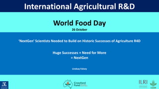 International Agricultural R&D
‘NextGen’ Scientists Needed to Build on Historic Successes of Agriculture R4D
Huge Successes + Need for More
= NextGen
Lindsay Falvey
Vertical-Housed-Logo (722×722)
Building 7, Unit 7/1 Dairy Road,
Fyshwick, ACT 2609, Australia
+61 2 6280 8611
World Food Day
26 October
 