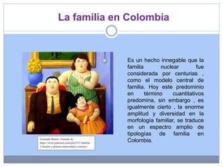 La familia en Colombia
Es un hecho innegable que la
familia nuclear fue
considerada por centurias ,
como el modelo central de
familia. Hoy este predominio
en término cuantitativos
predomina, sin embargo , es
igualmente cierto , la enorme
amplitud y diversidad en la
morfología familiar, se traduce
en un espectro amplio de
tipologías de familia en
Colombia.Fernando Botero -Tomado de:
https://www.pinterest.com/julie3531/familia-
3-familia-y-pintura-maternidad-y-retratos-/
 