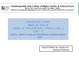 SEMESTER: THIRD
BBALLB / BALLB
NAME OF THE SUBJECT: FAMILY LAW - I
UNIT - 1
TOPIC: INSTITUTION OF MARRIAGE UNDER HINDU
LAW
FACULTY NAME: Ms. Anubha Jain
(Assistant Professor)
 