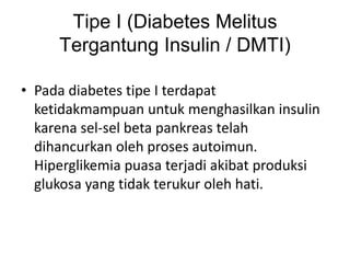Tipe I (Diabetes Melitus
Tergantung Insulin / DMTI)
• Pada diabetes tipe I terdapat
ketidakmampuan untuk menghasilkan insulin
karena sel-sel beta pankreas telah
dihancurkan oleh proses autoimun.
Hiperglikemia puasa terjadi akibat produksi
glukosa yang tidak terukur oleh hati.
 