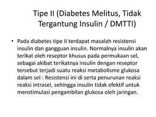 Tipe II (Diabetes Melitus, Tidak
Tergantung Insulin / DMTTI)
• Pada diabetes tipe II terdapat masalah resistensi
insulin dan gangguan insulin. Normalnya insulin akan
terikat oleh reseptor khusus pada permukaan sel,
sebagai akibat terikatnya insulin dengan reseptor
tersebut terjadi suatu reaksi metabolisme glukosa
dalam sel : Resistensi ini di serta penurunan reaksi
reaksi intrasel, sehingga insulin tidak efektif untuk
menstimulasi pengambilan glukosa oleh jaringan.
 