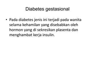 Diabetes gestasional
• Pada diabetes jenis ini terjadi pada wanita
selama kehamilan yang disebabkan oleh
hormon yang di sekresikan plasenta dan
menghambat kerja insulin.
 