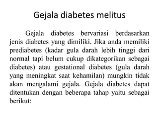 Gejala diabetes melitus
Gejala diabetes bervariasi berdasarkan
jenis diabetes yang dimiliki. Jika anda memiliki
prediabetes (kadar gula darah lebih tinggi dari
normal tapi belum cukup dikategorikan sebagai
diabetes) atau gestational diabetes (gula darah
yang meningkat saat kehamilan) mungkin tidak
akan mengalami gejala. Gejala diabetes dapat
ditentukan dengan beberapa tahap yaitu sebagai
berikut:
 