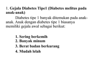 1. Gejala Diabetes Tipe1 (Diabetes melitus pada
anak-anak)
Diabetes tipe 1 banyak ditemukan pada anak-
anak. Anak dengan diabetes tipe 1 biasanya
memiliki gejala awal sebagai berikut:
1. Sering berkemih
2. Banyak minum
3. Berat badan berkurang
4. Mudah lelah
 
