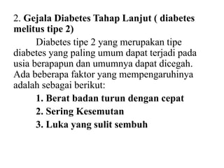 2. Gejala Diabetes Tahap Lanjut ( diabetes
melitus tipe 2)
Diabetes tipe 2 yang merupakan tipe
diabetes yang paling umum dapat terjadi pada
usia berapapun dan umumnya dapat dicegah.
Ada beberapa faktor yang mempengaruhinya
adalah sebagai berikut:
1. Berat badan turun dengan cepat
2. Sering Kesemutan
3. Luka yang sulit sembuh
 