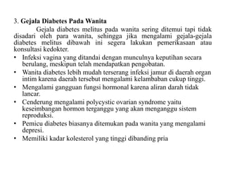 3. Gejala Diabetes Pada Wanita
Gejala diabetes melitus pada wanita sering ditemui tapi tidak
disadari oleh para wanita, sehingga jika mengalami gejala-gejala
diabetes melitus dibawah ini segera lakukan pemerikasaan atau
konsultasi kedokter.
• Infeksi vagina yang ditandai dengan munculnya keputihan secara
berulang, meskipun telah mendapatkan pengobatan.
• Wanita diabetes lebih mudah terserang infeksi jamur di daerah organ
intim karena daerah tersebut mengalami kelambaban cukup tinggi.
• Mengalami gangguan fungsi hormonal karena aliran darah tidak
lancar.
• Cenderung mengalami polycystic ovarian syndrome yaitu
keseimbangan hormon terganggu yang akan menganggu sistem
reproduksi.
• Pemicu diabetes biasanya ditemukan pada wanita yang mengalami
depresi.
• Memiliki kadar kolesterol yang tinggi dibanding pria
 