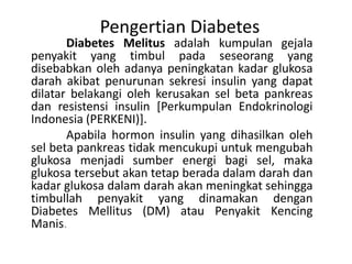 Pengertian Diabetes
Diabetes Melitus adalah kumpulan gejala
penyakit yang timbul pada seseorang yang
disebabkan oleh adanya peningkatan kadar glukosa
darah akibat penurunan sekresi insulin yang dapat
dilatar belakangi oleh kerusakan sel beta pankreas
dan resistensi insulin [Perkumpulan Endokrinologi
Indonesia (PERKENI)].
Apabila hormon insulin yang dihasilkan oleh
sel beta pankreas tidak mencukupi untuk mengubah
glukosa menjadi sumber energi bagi sel, maka
glukosa tersebut akan tetap berada dalam darah dan
kadar glukosa dalam darah akan meningkat sehingga
timbullah penyakit yang dinamakan dengan
Diabetes Mellitus (DM) atau Penyakit Kencing
Manis.
 