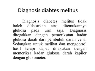 Diagnosis diabtes melitus
Diagnosis diabetes melitus tidak
boleh didasarkan atas ditemukannya
glukosa pada urin saja. Diagnosis
ditegakkan dengan pemeriksaan kadar
glukosa darah dari pembuluh darah vena.
Sedangkan untuk melihat dan mengontrol
hasil terapi dapat dilakukan dengan
memeriksa kadar glukosa darah kapiler
dengan glukometer.
 