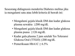 Seseorang didiagnosis menderita Diabetes melitus jika
ia mengalami satu atau lebih kriteria di bawah ini:
• Mengalami gejala klasik DM dan kadar glukosa
plasma sewaktu ≥200 mg/dL
• Mengalami gejala klasik DM dan kadar glukosa
plasma puasa ≥126 mg/dL
• Kadar gula plasma 2 jam setelah Tes Toleransi
Glukosa Oral (TTGO) ≥200 mg/dL
• Pemeriksaan HbA1C ≥ 6.5%
 