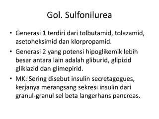 Gol. Sulfonilurea
• Generasi 1 terdiri dari tolbutamid, tolazamid,
asetoheksimid dan klorpropamid.
• Generasi 2 yang potensi hipoglikemik lebih
besar antara lain adalah gliburid, glipizid
gliklazid dan glimepirid.
• MK: Sering disebut insulin secretagogues,
kerjanya merangsang sekresi insulin dari
granul-granul sel beta langerhans pancreas.
 