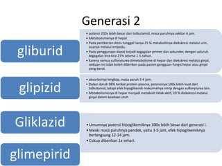Generasi 2
• potensi 200x lebih besar dari tolbutamid, masa paruhnya sekitar 4 jam.
• Metabolismenya di hepar.
• Pada pemberian dosis tunggal hanya 25 % metabolitnya diekskresi melalui urin,
sisanya melalui empedu.
• Pada penggunaan dapat terjadi kegagalan primer dan sekunder, dengan seluruh
kegagalan kira-kira 21% selama 1 ½ tahun.
• Karena semua sulfonylurea dimetabolisme di hepar dan diekskresi melalui ginjal,
sediaan ini tidak boleh diberikan pada pasien gangguan fungsi hepar atau ginjal
yang berat.
gliburid
• absorbsinya lengkap, masa paruh 3-4 jam.
• Dalam darah 98% terikat protein plasma, potensinya 100x lebih kuat dari
tolbutamid, tetapi efek hipoglikemik maksimalnya mirip dengan sulfonylurea lain.
• Metabolismenya di hepar menjadi metabolit tidak aktif, 10 % diekskresi melalui
ginjal dalam keadaan utuh
glipizid
•Umumnya potensi hipoglikemiknya 100x lebih besar dari generasi I.
•Meski masa paruhnya pendek, yaitu 3-5 jam, efek hipoglikemiknya
berlangsung 12-24 jam.
•Cukup diberikan 1x sehari.
Gliklazid
glimepirid
 