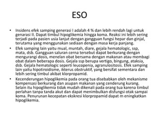 ESO
• Insidens efek samping generasi I adalah 4 % dan lebih rendah lagi untuk
genarasi II. Dapat timbul hipoglikemia hingga koma. Reaksi ini lebih sering
terjadi pada pasien usia lanjut dengan gangguan fungsi hepar dan ginjal,
terutama yang menggunakan sediaan dengan masa kerja panjang.
• Efek samping lain yaitu mual, muntah, diare, gejala hematologic, ssp,
mata, dsb. Gangguan saluran cerna tersebut dapat berkurang dengan
mengurangi dosis, menelan obat bersama dengan makanan atau membagi
obat dalam beberapa dosis. Gejala ssp berupa vertigo, bingung, ataksia,
dsb. Gejala hematologic seperti leucopenia, agranulositosis. Efek samping
lain yaitu hipotiroidisme, ikterus obstruktif, yang bersifat sementara dan
lebih sering timbul akibat klorpropamid.
• Kecenderungan hipoglikemia pada orang tua disebabkan oleh mekanisme
kompensasi berkurang dan asupan makanan yang cenderung kurang.
Selain itu hipoglikemia tidak mudah dikenali pada orang tua karena timbul
perlahan tanpa tanda akut dan dapat menimbulkan disfungsi otak sampai
koma. Penurunan kecepatan ekskresi klorpropamid dapat m eningkatkan
hipoglikemia.
 