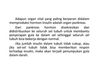 Adapun organ vital yang paling berperan didalam
memproduksi hormon insulin adalah organ pankreas.
Dari pankreas hormon disekresikan dan
didistribusikan ke seluruh sel tubuh untuk membantu
penyerapan gula ke dalam sel sehinggal seluruh sel
tubuh bisa bekerja dengan normal.
Jika jumlah insulin dalam tubuh tidak cukup, atau
jika sel-sel tubuh tidak bisa memberikan respon
terhadap insulin, maka akan terjadi penumpukan gula
dalam darah.
 