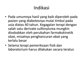 Indikasi
• Pada umumnya hasil yang baik diperoleh pada
pasien yang diabetesnya mulai timbul pada
usia diatas 40 tahun. Kegagalan terapi dengan
salah satu derivate sulfonylurea mungkin
disebabkan oleh perubahan farmakokinetik
obat, misalnya penghancuran obat yang
terlalu besar
• Selama terapi pemeriksaan fisik dan
laboratorium harus dilakukan secara teratur.
 