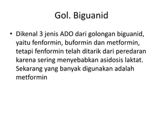 Gol. Biguanid
• Dikenal 3 jenis ADO dari golongan biguanid,
yaitu fenformin, buformin dan metformin,
tetapi fenformin telah ditarik dari peredaran
karena sering menyebabkan asidosis laktat.
Sekarang yang banyak digunakan adalah
metformin
 