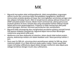 MK
• Biguanid merupakan obat antihiperglikemik, tidak menyebabkan rangsangan
sekresi insulin dan umumnya tidak menyebabkan hipoglikemia. Metformin
menurunkan produksi glukosa di hepar dan meningkatkan sensitivitas jaringan otot
dan adipose terhadap insulin. Efek ini terjadi karena adanya aktivasi kinase di sel
(AMP-activated protein kinase). Meski masih controversial, adanya penurunan
produksi glukosa di herar, banyak data yang menyatakan bahwa efeknya terjadi
akibat penurunan glukoneogenesis. Preparat ini tidak mempunyai efek pada
sekresi glucagon, kortisol, hormone pertumbuhan dan somatostatin.
• Biguanid tidak merangsang atau menghambat perubahan glukosa menjadi lemak.
Pad apasien diabetes yang gemuk, biguanid dapat menurunkan BB dengan
mekanisme yang belum jelas pula.
• Metformin oral akan diabsorbsi di intestine, dalam darah tidak terikat protein
plasma, ekskresinya melalui urin dalam keadaan utuh. Masa paruhnya sekitar 2
jam.
• Dosis awal 2x 500 mh, umumnya dosis pemeliharaan adalah 3x 500 mg, dosis
maksimal adalah 2,5 g. Obat diminum pada waktu makan. Pasien yang tidak
respon terhadap sulfonylurea dapat diatasi dengan metformin atau dapat pula
sebagai kombinasi dengan insulin atau sulfonylurea.
 