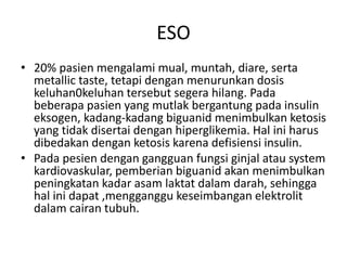 ESO
• 20% pasien mengalami mual, muntah, diare, serta
metallic taste, tetapi dengan menurunkan dosis
keluhan0keluhan tersebut segera hilang. Pada
beberapa pasien yang mutlak bergantung pada insulin
eksogen, kadang-kadang biguanid menimbulkan ketosis
yang tidak disertai dengan hiperglikemia. Hal ini harus
dibedakan dengan ketosis karena defisiensi insulin.
• Pada pesien dengan gangguan fungsi ginjal atau system
kardiovaskular, pemberian biguanid akan menimbulkan
peningkatan kadar asam laktat dalam darah, sehingga
hal ini dapat ,mengganggu keseimbangan elektrolit
dalam cairan tubuh.
 