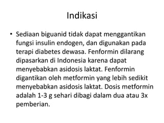 Indikasi
• Sediaan biguanid tidak dapat menggantikan
fungsi insulin endogen, dan digunakan pada
terapi diabetes dewasa. Fenformin dilarang
dipasarkan di Indonesia karena dapat
menyebabkan asidosis laktat. Fenformin
digantikan oleh metformin yang lebih sedikit
menyebabkan asidosis laktat. Dosis metformin
adalah 1-3 g sehari dibagi dalam dua atau 3x
pemberian.
 