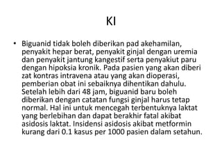 KI
• Biguanid tidak boleh diberikan pad akehamilan,
penyakit hepar berat, penyakit ginjal dengan uremia
dan penyakit jantung kangestif serta penyakiut paru
dengan hipoksia kronik. Pada pasien yang akan diberi
zat kontras intravena atau yang akan dioperasi,
pemberian obat ini sebaiknya dihentikan dahulu.
Setelah lebih dari 48 jam, biguanid baru boleh
diberikan dengan catatan fungsi ginjal harus tetap
normal. Hal ini untuk mencegah terbentuknya laktat
yang berlebihan dan dapat berakhir fatal akibat
asidosis laktat. Insidensi asidosis akibat metformin
kurang dari 0.1 kasus per 1000 pasien dalam setahun.
 