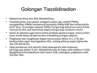 Golongan Tiazolidinedion
• Mekanisme Kerja dan Efek Metaboliknya
• TIazolidinedion merupakan antagonis poten dan selektif PPARγ,
mengaktifkan PPARγ membentuk kompleks PPARγ-RXR dan terbentuklah
GLUT beru. Di jaringan adipose PPARγ mengurangi keluarnya asam lemak
menuju ke otot, dan karenanya dapat mengurangi resistensi insulin.
• Selain itu glitazon juga menurunkan produksi glukosa hepar, menurunkan
asam lemak bebas di plasma dan remodeling jaringan adipose.
• Pioglitazon dan rosiglitazon dapat menurunkan HbA1c (1-1.5 %) dan
berkecenderungan meningkatkan HDL, sedang efeknya pada trigliserida
dan LDL bervariasi.
• Pada pemberian oral absorbs tidak dipengaruhi oleh makanan,
berlangsung sekitar 2 jam. Metabolismenya di hepar oleh sitokrom P-450.
Rosiglitazon dimetabolisme oleh isozim 2C8, sedangkan pioglitazon oleh
2C8 dan 3A4.
 