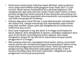 • Ekskresinya melalui ginjal, keduanya dapat diberikan pada insufisiensi
renal, tetapi kontraindikasi pada gangguan fungsi hepar (ALT> 2,5 kali
normal). Meski laporan hepatotoksik baru ada pada tioglitazon, FDA
menganjurkan agar pada awal dan setiap 2 bulan sekali selama 12 bulan
pertama penggunaan kedua preparat di atas dianjurkan pemeriksaan tes
fungsi hepar. Penelitian population pharmacokinetic menunjukkan bahwa
usia tidak mempengaruhi kinetiknya.
• Glitazon digunakan untuk DM tipe 2 yang tidak berespon terhadap diat
dan latihan fisik, sebagai monoterapi atau ditambahkan pada mereka
yang tidak member respon pada obat hipoglikemik lain (sulfonylurea,
metformin) atau insulin.
• Dosis awal rosiglitazon 4 mg, bila dalam 3-4 minggu control glisemia
belum adekuat, dosis ditingkatkan 8 mg/hari, sedangkan pioglitazon dosis
awal 15-30 mg bila control glisemia belum adekuat, dosis dapat
ditingkatkan sampai 45 mg. Efek klinis maksimalnya tercapai setelah
penggunaan 6-12 minggu.
• Efek samping antara lain, peningkatan berat badan, edema, menambah
volume plasma dan memperburuk gagal jantung kongestif. Edema sering
terjadi pada pengguanaannya bersama insulin. Selain penyakit hepar,
penggunaannya tidak dianjurkan pada gagal jantung kelas 3 dan 4
menurut kliasifikasi New York Heart Association. Hipoglikemia pada
penggunaan monoterapi jarang terjadi.
 