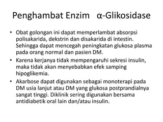 Penghambat Enzim α-Glikosidase
• Obat golongan ini dapat memperlambat absorpsi
polisakarida, dekstrin dan disakarida di intestin.
Sehingga dapat mencegah peningkatan glukosa plasma
pada orang normal dan pasien DM.
• Karena kerjanya tidak mempengaruhi sekresi insulin,
maka tidak akan menyebabkan efek samping
hipoglikemia.
• Akarbose dapat digunakan sebagai monoterapi pada
DM usia lanjut atau DM yang glukosa postprandialnya
sangat tinggi. Diklinik sering digunakan bersama
antidiabetik oral lain dan/atau insulin.
 