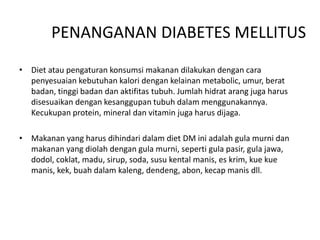 PENANGANAN DIABETES MELLITUS
• Diet atau pengaturan konsumsi makanan dilakukan dengan cara
penyesuaian kebutuhan kalori dengan kelainan metabolic, umur, berat
badan, tinggi badan dan aktifitas tubuh. Jumlah hidrat arang juga harus
disesuaikan dengan kesanggupan tubuh dalam menggunakannya.
Kecukupan protein, mineral dan vitamin juga harus dijaga.
• Makanan yang harus dihindari dalam diet DM ini adalah gula murni dan
makanan yang diolah dengan gula murni, seperti gula pasir, gula jawa,
dodol, coklat, madu, sirup, soda, susu kental manis, es krim, kue kue
manis, kek, buah dalam kaleng, dendeng, abon, kecap manis dll.
 