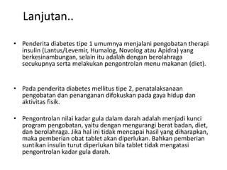 Lanjutan..
• Penderita diabetes tipe 1 umumnya menjalani pengobatan therapi
insulin (Lantus/Levemir, Humalog, Novolog atau Apidra) yang
berkesinambungan, selain itu adalah dengan berolahraga
secukupnya serta melakukan pengontrolan menu makanan (diet).
• Pada penderita diabetes mellitus tipe 2, penatalaksanaan
pengobatan dan penanganan difokuskan pada gaya hidup dan
aktivitas fisik.
• Pengontrolan nilai kadar gula dalam darah adalah menjadi kunci
program pengobatan, yaitu dengan mengurangi berat badan, diet,
dan berolahraga. Jika hal ini tidak mencapai hasil yang diharapkan,
maka pemberian obat tablet akan diperlukan. Bahkan pemberian
suntikan insulin turut diperlukan bila tablet tidak mengatasi
pengontrolan kadar gula darah.
 