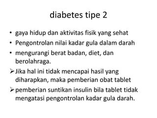 diabetes tipe 2
• gaya hidup dan aktivitas fisik yang sehat
• Pengontrolan nilai kadar gula dalam darah
• mengurangi berat badan, diet, dan
berolahraga.
Jika hal ini tidak mencapai hasil yang
diharapkan, maka pemberian obat tablet
pemberian suntikan insulin bila tablet tidak
mengatasi pengontrolan kadar gula darah.
 