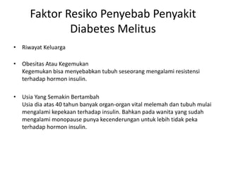 Faktor Resiko Penyebab Penyakit
Diabetes Melitus
• Riwayat Keluarga
• Obesitas Atau Kegemukan
Kegemukan bisa menyebabkan tubuh seseorang mengalami resistensi
terhadap hormon insulin.
• Usia Yang Semakin Bertambah
Usia dia atas 40 tahun banyak organ-organ vital melemah dan tubuh mulai
mengalami kepekaan terhadap insulin. Bahkan pada wanita yang sudah
mengalami monopause punya kecenderungan untuk lebih tidak peka
terhadap hormon insulin.
 
