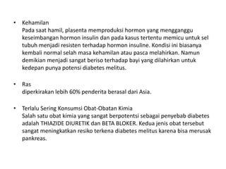 • Kehamilan
Pada saat hamil, plasenta memproduksi hormon yang mengganggu
keseimbangan hormon insulin dan pada kasus tertentu memicu untuk sel
tubuh menjadi resisten terhadap hormon insuline. Kondisi ini biasanya
kembali normal selah masa kehamilan atau pasca melahirkan. Namun
demikian menjadi sangat beriso terhadap bayi yang dilahirkan untuk
kedepan punya potensi diabetes melitus.
• Ras
diperkirakan lebih 60% penderita berasal dari Asia.
• Terlalu Sering Konsumsi Obat-Obatan Kimia
Salah satu obat kimia yang sangat berpotentsi sebagai penyebab diabetes
adalah THIAZIDE DIURETIK dan BETA BLOKER. Kedua jenis obat tersebut
sangat meningkatkan resiko terkena diabetes melitus karena bisa merusak
pankreas.
 