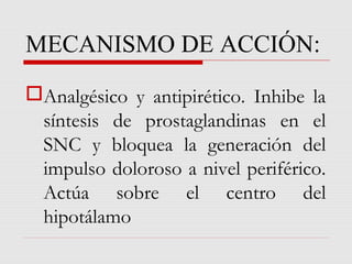 MECANISMO DE ACCIÓN:
Analgésico y antipirético. Inhibe la
síntesis de prostaglandinas en el
SNC y bloquea la generación del
impulso doloroso a nivel periférico.
Actúa sobre el centro del
hipotálamo
 